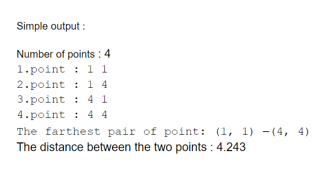 Simple output :
Number of points : 4
1.point : 1 1
2.point :
1 4
3.point :
4 1
4.point : 4 4
The farthest pair of point: (1, 1) -(4, 4)
The distance between the two points : 4.243
