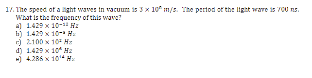 17. The speed of a light waves in vacuum is 3 x 10° m/s. The period of the light wave is 700 ns.
What is the frequency of this wave?
a) 1.429 x 10-12 Hz
b) 1.429 x 10-³ Hz
c) 2.100 x 102 Hz
d) 1.429 x 106 Hz
e) 4.286 x 1014 Hz
