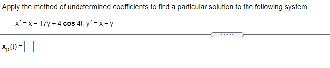 Apply the method of undetermined coefficients to find a particular solution to the following system.
x' = x- 17y + 4 cos 4t, y' = x- y
.....
Xp (t) =
