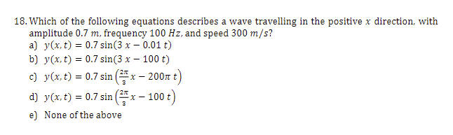 18. Which of the following equations describes a wave travelling in the positive x direction, with
amplitude 0.7 m, frequency 100 Hz, and speed 300 m/s?
a) y(x, t) = 0.7 sin(3 x – 0.01 t)
b) y(x, t) = 0.7 sin(3 x – 100 t)
c) y(x, t) = 0.7 sin ( x – 200n t)
d) y(x, t) = 0.7 sin ( x – 100 t)
e) None of the above
