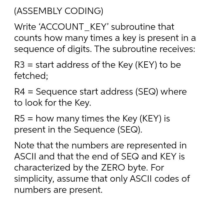 (ASSEMBLY CODING)
Write 'ACCOUNT_KEY' subroutine that
counts how many times a key is present in a
sequence of digits. The subroutine receives:
R3 = start address of the Key (KEY) to be
fetched;
R4 = Sequence start address (SEQ) where
to look for the Key.
R5 = how many times the Key (KEY) is
present in the Sequence (SEQ).
Note that the numbers are represented in
ASCII and that the end of SEQ and KEY is
characterized by the ZERO byte. For
simplicity, assume that only ASCII codes of
numbers are present.
