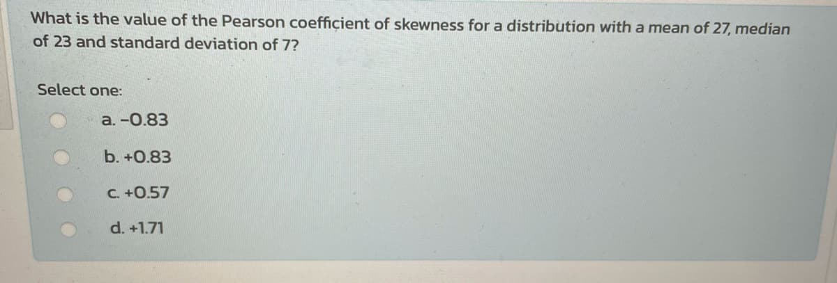 What is the value of the Pearson coefficient of skewness for a distribution with a mean of 27, median
of 23 and standard deviation of 7?
Select one:
а.-0.83
b. +0.83
C. +0.57
d. +1.71
