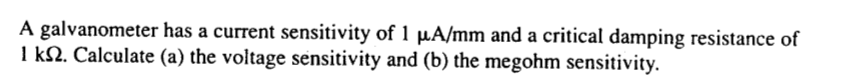 A galvanometer has a current sensitivity of 1 µA/mm and a critical damping resistance of
1 kN. Calculate (a) the voitage sensitivity and (b) the megohm sensitivity.
