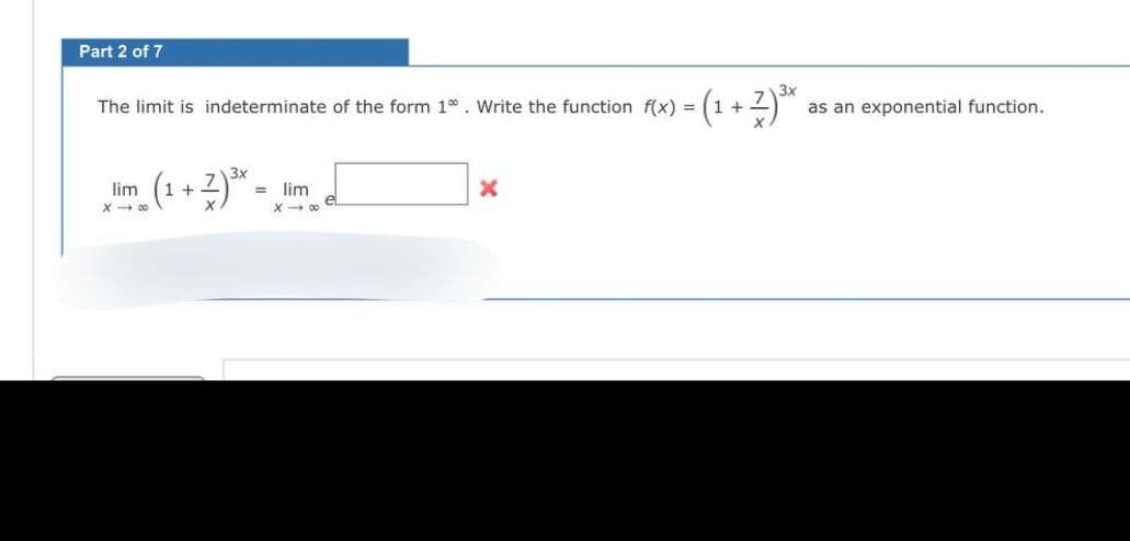 Part 2 of 7
The limit is indeterminate of the form 1. Write the function f(x) = (1 + 7) ³x as an exponential function.
3x
3x
lim (1+2) ³.
X→∞
= lim
X→∞
X