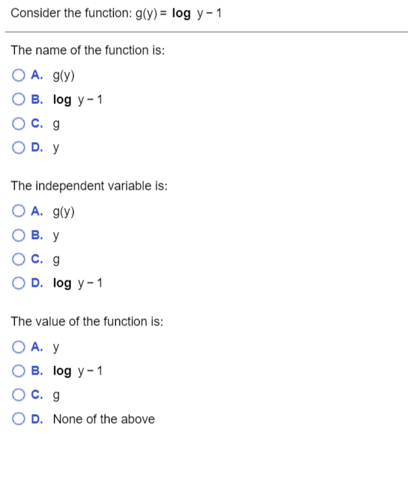 Consider the function: g(y) = log y- 1
The name of the function is:
O A. g(y)
B. log y-1
O C. g
O D. y
The independent variable is:
O A. g(y)
О В. у
OC. g
O D. log y- 1
The value of the function is:
O A. y
B. log y- 1
OC. g
D. None of the above
