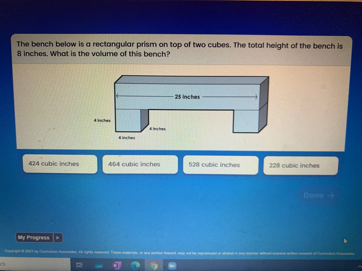 The bench below is a rectangular prism on top of two cubes. The total height of the bench is
8 inches. What is the volume of this bench?
25 inches
4 inches
4 Inches
4 inches
424 cubic inches
464 cubic inches
528 cubic inches
228 cubic inches
Done-
My Progress >
Copyright 2021 by Curriculum Associates. All rights reserved. These materials, or any portion thereof, may not be reproduced or shared in any manner without express writen consent of Curriculum Associates.
ch
