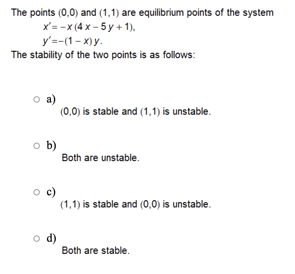 The points (0,0) and (1,1) are equilibrium points of the system
x'= -x (4 x – 5 y + 1),
y'=-(1– x) y.
The stability of the two points is as follows:
а)
(0,0) is stable and (1,1) is unstable.
b)
Both are unstable.
c)
(1,1) is stable and (0,0) is unstable.
d)
Both are stable.
