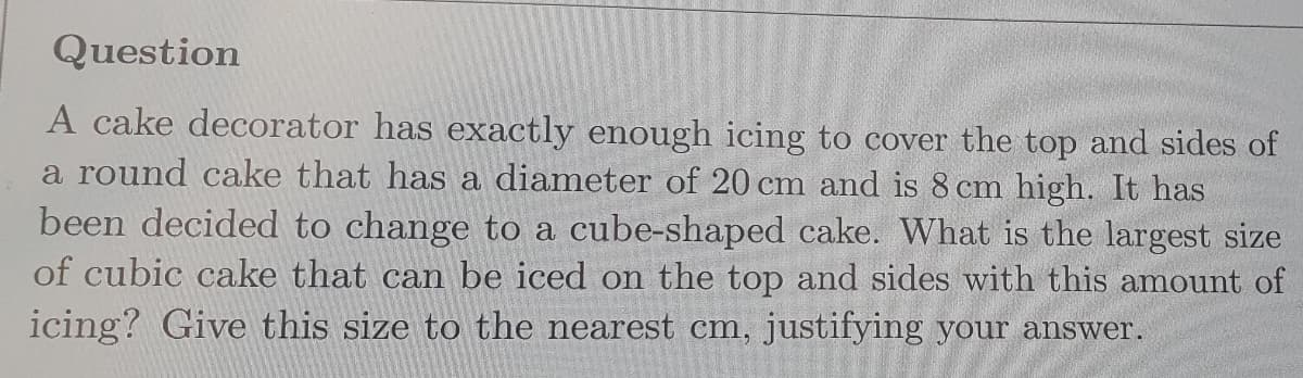 Question
A cake decorator has exactly enough icing to cover the top and sides of
a round cake that has a diameter of 20 cm and is 8 cm high. It has
been decided to change to a cube-shaped cake. What is the largest size
of cubic cake that can be iced on the top and sides with this amount of
icing? Give this size to the nearest cm, justifying your answer.
