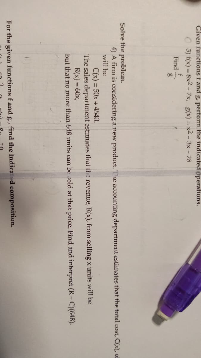 Given functions f and g, perform the indicated operations.
3) f(x) = 8x2 - 7x, g(x)=x2-3x - 28
f
Find
Solve the problem.
4) A firm is considering a new product. The accounting department estimates that the total cost, C(x), of
will be
C(x) = 50x + 4540.
The sales department estimates that the revenue, R(x), from selling x units will be
R(x) = 60x,
but that no more than 648 units can be sold at that price. Find and interpret (R-C)(648).
For the given functions f and g, find the indicated composition.