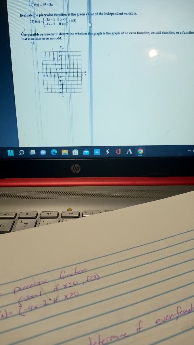 ### Algebra - Piecewise and Symmetric Functions

#### Problems:

**12)** \( f(x) = -x^2 - 2x \)

**Evaluate the piecewise function at the given value of the independent variable.**

**13)** 
\[ 
f(x) = 
  \begin{cases} 
   -3x - 1 & \text{if } x < 0 \\
   -4x - 2 & \text{if } x \geq 0 
  \end{cases}
\]

Evaluate \( f(3) \):

**Use possible symmetry to determine whether the graph is the graph of an even function, an odd function, or a function that is neither even nor odd.**

**14)** 

![Graph](graph_image_url) *(The graph is included in the original document.)*

#### Explanation of the Graph (Problem 14):

The graph provided is plotted on a coordinate plane with the x-axis and y-axis marked at intervals of 1 unit. The curve depicted passes through various points and exhibits certain symmetry.

The y-values for corresponding points on either side of the y-axis are:

- At \( x = -3 \), \( y = -2 \)
- At \( x = -2 \), \( y = 3 \)
- At \( x = -1 \), \( y = 6 \)
- At \( x = 0 \), \( y = 5 \)
- At \( x = 1 \), \( y = 2 \)
- At \( x = 2 \), \( y = -3 \)
- At \( x = 3 \), \( y = -6 \)

The curve appears to be symmetric with respect to the y-axis, suggesting it might be an even function. 

**Key Points to Identify Function Symmetry:**
- **Even Function:** Symmetric about the y-axis. For all \( x \) in the domain, \( f(x) = f(-x) \).
- **Odd Function:** Symmetric about the origin. For all \( x \) in the domain, \( f(x) = -f(-x) \).
- **Neither:** If the function does not satisfy either of the above conditions.

A detailed analysis of the graph would help determine the symmetry and the nature of the function depicted.