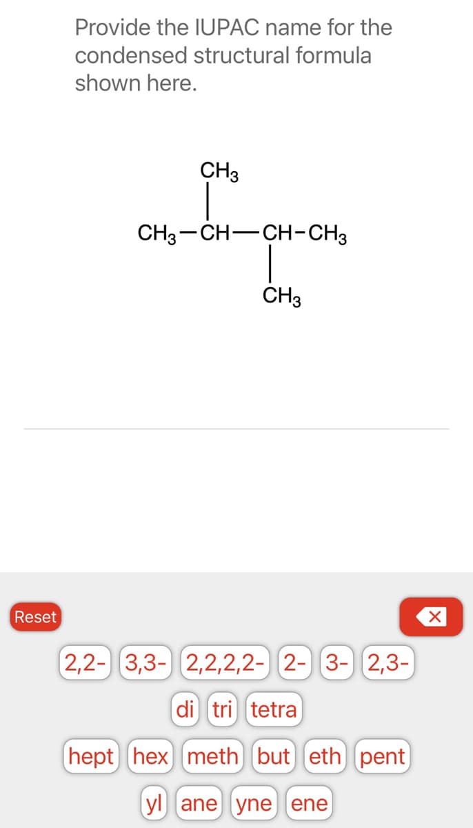 Reset
Provide the IUPAC name for the
condensed structural formula
shown here.
CH3
CH3-CH-CH-CH3
CH3
2,2- 3,3- 2,2,2,2- 2- 3- 2,3-
di tri tetra
hept hex) meth] (but) eth) pent
yl ane yne ene
X