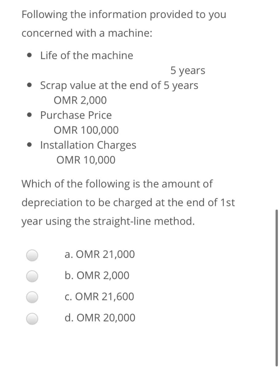 Following the information provided to you
concerned with a machine:
• Life of the machine
5 years
Scrap value at the end of 5 years
OMR 2,000
• Purchase Price
OMR 100,000
• Installation Charges
OMR 10,000
Which of the following is the amount of
depreciation to be charged at the end of 1st
year using the straight-line method.
a. OMR 21,000
b. OMR 2,000
c. OMR 21,600
d. OMR 20,000
