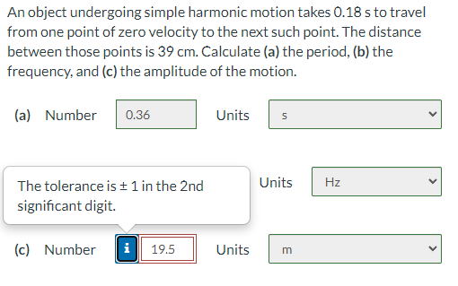 An object undergoing simple harmonic motion takes 0.18 s to travel
from one point of zero velocity to the next such point. The distance
between those points is 39 cm. Calculate (a) the period, (b) the
frequency, and (c) the amplitude of the motion.
(a) Number
0.36
Units
The tolerance is ±1 in the 2nd
Units
Hz
significant digit.
(c) Number
i 19.5
Units
m
