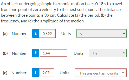 An object undergoing simple harmonic motion takes 0.18 s to travel
from one point of zero velocity to the next such point. The distance
between those points is 39 cm. Calculate (a) the period, (b) the
frequency, and (c) the amplitude of the motion.
(a) Number
i 0.692
Units
(b) Number
i
1.44
Units
Hz
(c) Number
i
9.07
Units
This answer has no units
