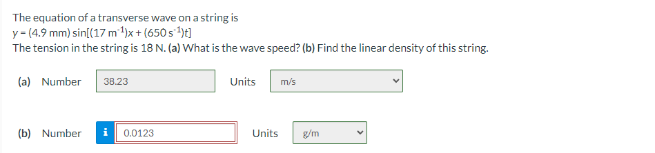 The equation of a transverse wave on a string is
y = (4.9 mm) sin[(17 m²1)x + (650 s-4)t]
The tension in the string is 18 N. (a) What is the wave speed? (b) Find the linear density of this string.
(a) Number
38.23
Units
m/s
(b) Number
i
0.0123
Units
g/m
