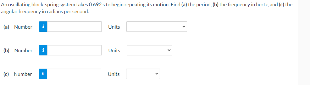 An oscillating block-spring system takes 0.692 s to begin repeating its motion. Find (a) the period, (b) the frequency in hertz, and (c) the
angular frequency in radians per second.
(a) Number
i
Units
(b) Number
i
Units
(c) Number
i
Units
