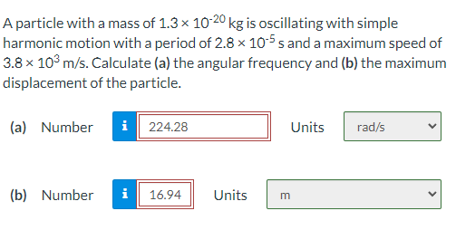 A particle with a mass of 1.3 x 10 20 kg is oscillating with simple
harmonic motion with a period of 2.8 × 10-5 s and a maximum speed of
3.8 x 10° m/s. Calculate (a) the angular frequency and (b) the maximum
displacement of the particle.
(a) Number
i| 224.28
Units
rad/s
(b) Number
i
16.94
Units
