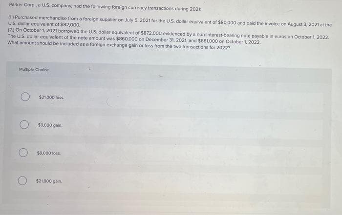 Parker Corp., a U.S. company, had the following foreign currency transactions during 2021:
(1.) Purchased merchandise from a foreign supplier on July 5, 2021 for the U.S. dollar equivalent of $80,000 and paid the invoice on August 3, 2021 at the
U.S. dollar equivalent of $82,000.
(2.) On October 1, 2021 borrowed the U.S. dollar equivalent of $872,000 evidenced by a non-interest-bearing note payable in euros on October 1, 2022.
The U.S. dollar equivalent of the note amount was $860,000 on December 31, 2021, and $881,000 on October 1, 2022.
What amount should be included as a foreign exchange gain or loss from the two transactions for 2022?
Multiple Choice
$21,000 loss.
$9,000 gain.
$9,000 loss.
$21,000 gain