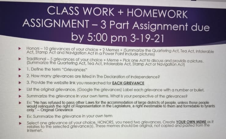 CLASS WORK + HOMEWORK
ASSIGNMENT – 3 Part Assignment due
by 5:00 pm 3-19-21
-
• Honors - 10 grievances of your choice +2 Memes + (Summarize the Quartering Act, Tea Act, Intolerable
Act, Stamp Act and Navigation Act in a Power Poinf include pictures)
Traditional - 5 grievances of your choice + Meme + Pick one Act to discuss and provide a picture.
(Summarize the Quartering Act, Tea Act, Intolerable Act, Stamp Act or Navigation Act)
1. Define the term "Grievances"
2. How many grievances are listed in The Declaration of Independence?
> 3. Provide the website link you researched for EACH GRIEVANCE
• List the original grievance. (Google the grievances) Label each grievance with a number or bullet.
• Summarize the grievance in your own terms. What is your perspective of the grievances?
Ex: "He has refused to pass other Laws for the accommodation of large districts of people, unless those people
would relinquish the right of Representation in the Legislature, a right inestimable to them and formidable to tyrants
only.- Original Grievance
Ex: Summarize the grievance in your own term
Select one grievance of your choice, HONORS, you need two grievances. Create YOUR OWN MEME as it
relates to the selected grievance(s). These memes should be original, not copied and pasted from the
internet.
