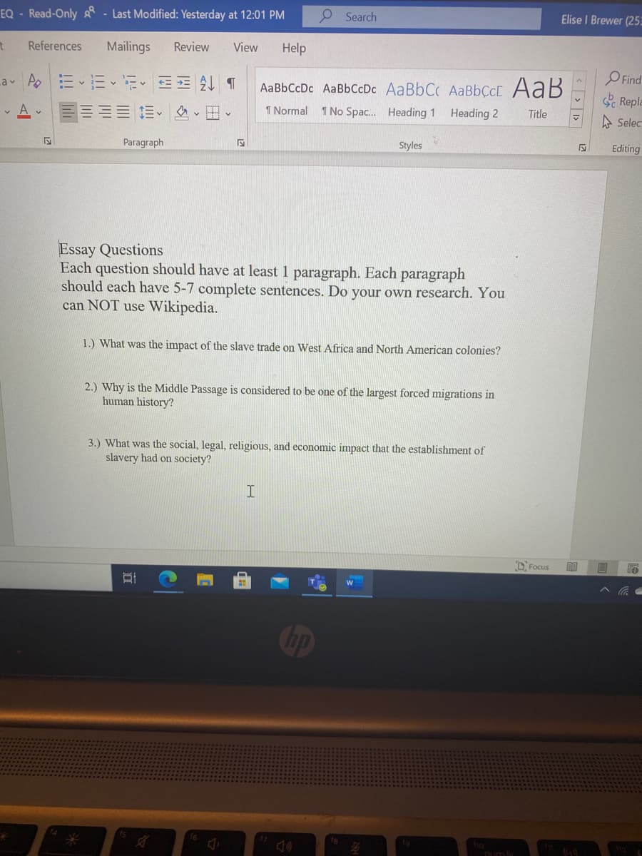 EQ - Read-Only - Last Modified: Yesterday at 12:01 PM
O Search
Elise I Brewer (25
References
Mailings
Review
View
Help
O Find
Repla
-av Ao三、三、i T
AaBbCcDc AaBbCcDc AaBbC AABBÇCC AaB
三三= = 、田、
1 Normal 1 No Spac.. Heading 1
Heading 2
Title
A Selec
Paragraph
Styles
Editing
Essay Questions
Each question should have at least 1 paragraph. Each paragraph
should each have 5-7 complete sentences. Do your own research. You
can NOT use Wikipedia.
1.) What was the impact of the slave trade on West Africa and North American colonies?
2.) Why is the Middle Passage is considered to be one of the largest forced migrations in
human history?
3.) What was the social, legal, religious, and economic impact that the establishment of
slavery had on society?
D Focus
Cop
num k
