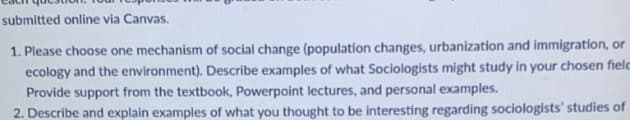 submitted online via Canvas.
1. Please choose one mechanism of social change (population changes, urbanization and immigration, or
ecology and the environment). Describe examples of what Sociologists might study in your chosen fielc
Provide support from the textbook, Powerpoint lectures, and personal examples.
2. Describe and explain examples of what you thought to be interesting regarding sociologists' studies of