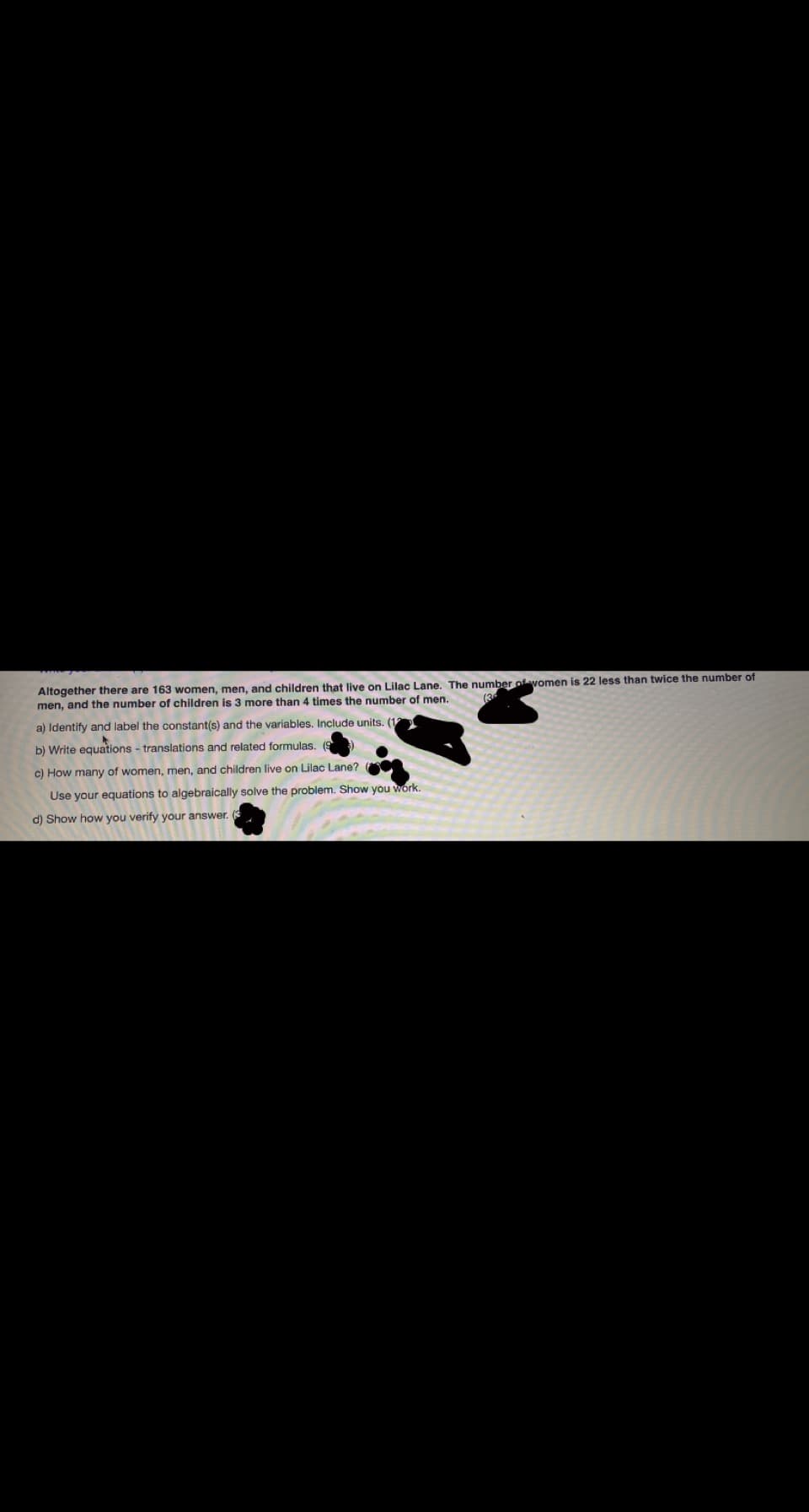 Altogether there are 163 women, men, and children that live on Lilac Lane. The number ofvomen is 22 less than twice the number of
men, and the number of children is 3 more than 4 times the number of men.
(3
a) Identify and label the constant(s) and the variables. Include units. (1
b) Write equations - translations and related formulas. (9
c) How many of women, men, and children live on Lilac Lane?
Use your equations to algebraically solve the problem. Show you work.
d) Show how you verify your answer. (
