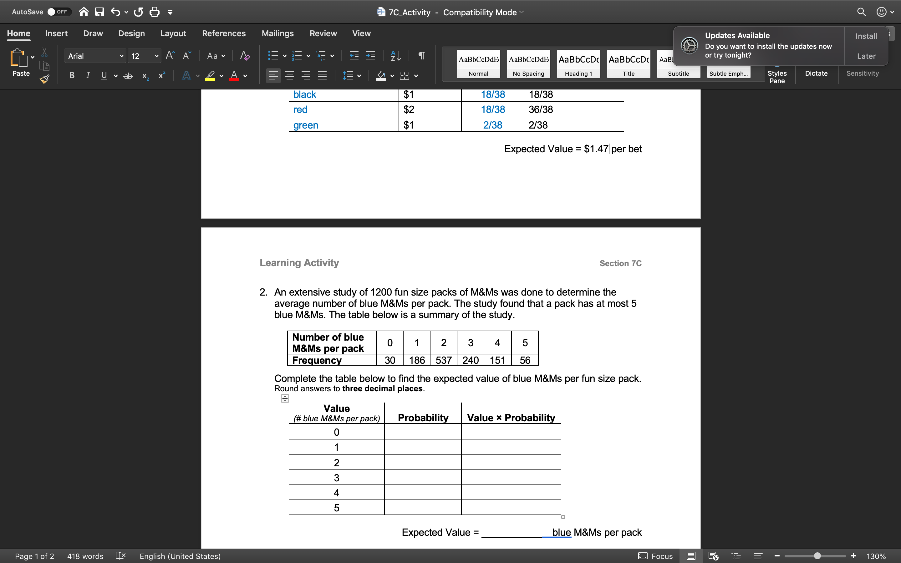 合日ら、5日=
7C_Activity - Compatibility Mode
AutoSave
OFF
Home
Insert
Draw
Design
Layout
References
Mailings
Review
View
Updates Available
Install
Do you want to install the updates now
Arial
12
Aa v
AaBbCcDdE
AаBЬСcDdE
AaBbCcDc AaBbCcDc
AaB
or try tonight?
Later
Paste
Subtle Emph...
Styles
Pane
A
No Spacing
Dictate
Sensitivity
v ab
х.
Normal
Heading 1
Title
Subtitle
black
$1
18/38
18/38
red
$2
18/38
36/38
green
$1
2/38
2/38
Expected Value
$1.47 per bet
Learning Activity
Section 7C
2. An extensive study of 1200 fun size packs of M&Ms was done to determine the
average number of blue M&Ms per pack. The study found that a pack has at most 5
blue M&Ms. The table below is a summary of the study.
Number of blue
M&Ms per pack
Frequency
2
3
4
30
186 537 240 151
56
Complete the table below to find the expected value of blue M&Ms per fun size pack.
Round answers to three decimal places.
Value
(# blue M&Ms per pack)
Probability
Value x Probability
4
Expected Value =
blue M&Ms per pack
%3D
Page 1 of 2
418 words
English (United States)
E3 Focus
130%
3.
LO
