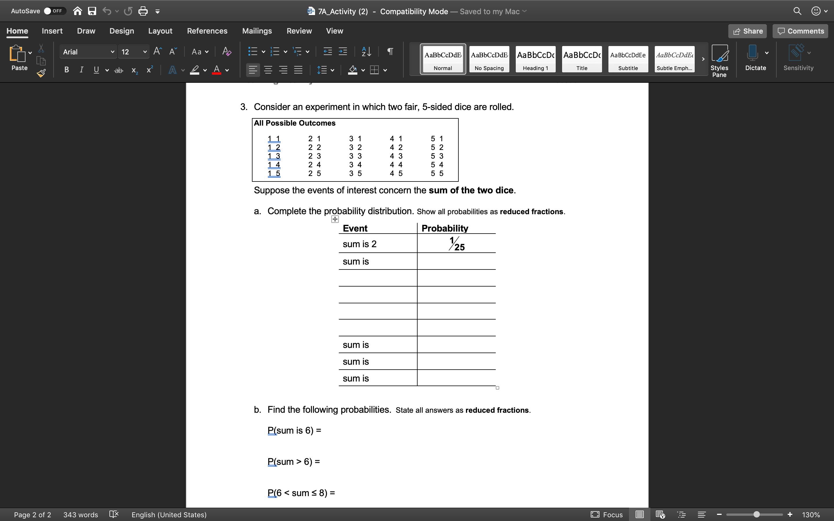 AutoSave
7A_Activity (2) - Compatibility Mode – Saved to my Mac
OFF
Home
Insert
Draw
Design
Layout
References
Mailings
Review
View
Share
O Comments
Arial
12
Aa v
AABBCCDDE
AаBЬСcDdE
AаBbCcD AаBЬСcDc
AaBbCcDdEe
AaBbCcDdEe
Paste
Subtle Emph...
Styles
Pane
v ab
х.
Normal
No Spacing
Heading 1
Title
Subtitle
Dictate
Sensitivity
3. Consider an experiment in which two fair, 5-sided dice are rolled.
All Possible Outcomes
2 1
3 1
4 1
5 1
5 2
11
2 2
3 2
4 2
2 3
2 4
2 5
3 3
4 3
5 3
3 4
4 4
5 4
1 5
3 5
4 5
5 5
Suppose the events of interest concern the sum of the two dice.
a. Complete the probability distribution. Show all probabilities as reduced fractions.
Event
Probability
sum is 2
25
sum is
sum is
sum is
sum is
b. Find the following probabilities. State all answers as reduced fractions.
P(sum is 6) =
%D
P(sum > 6) =
P(6 < sum < 8) D
Page 2 of 2
343 words
English (United States)
E3 Focus
130%
