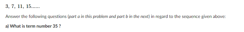 3, 7, 11, 15...
Answer the following questions (part a in this problem and part b in the next) in regard to the sequence given above:
a) What is term number 35 ?
