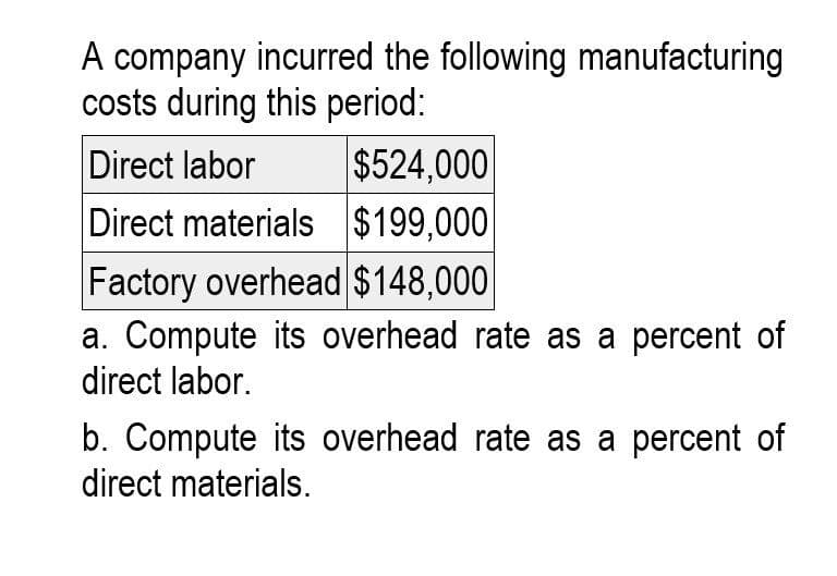 A company incurred the following manufacturing
costs during this period:
Direct labor
$524,000
Direct materials
$199,000
Factory overhead $148,000
a. Compute its overhead rate as a percent of
direct labor.
b. Compute its overhead rate as a percent of
direct materials.