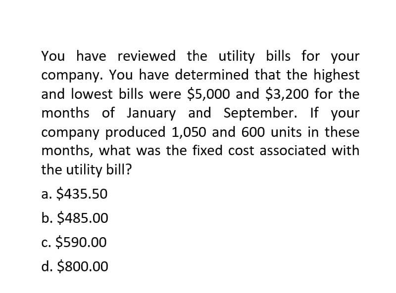 You have reviewed the utility bills for your
company. You have determined that the highest
and lowest bills were $5,000 and $3,200 for the
months of January and September. If your
company produced 1,050 and 600 units in these
months, what was the fixed cost associated with
the utility bill?
a. $435.50
b. $485.00
c. $590.00
d. $800.00