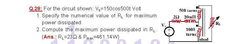 Q.28: For the circuit shown: V,-150cos500t Volt
500 lurns
1. Specify the numerical value of R for maximum
212 20MIT
power dissipated.
2. Compute the maximum power dissipated in RL.
RL
V,
1000
turns
(Ans.: RL=232 & Pmax=461.14W)
Tideal
