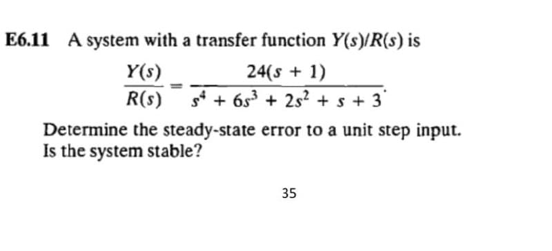 E6.11 A system with a transfer function Y(s)/R(s) is
24(s + 1)
R(s) s* + 6s3 + 2s? + s + 3'
Y(s)
Determine the steady-state error to a unit step input.
Is the system stable?
35
