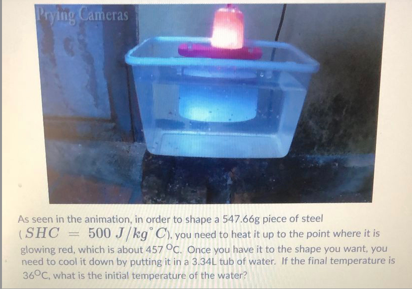 Prying Cameras
As seen in the animation, in order to shape a 547.66g piece of steel
(SHC
glowing red, which is about 457 °C. Once you have it to the shape you want, you
need to cool it down by putting it in a 3.34L tub of water. If the final temperature is
36°C, what is the initial temperature of the water?
500 J/kg° C), you need to heat it up to the point where it is
