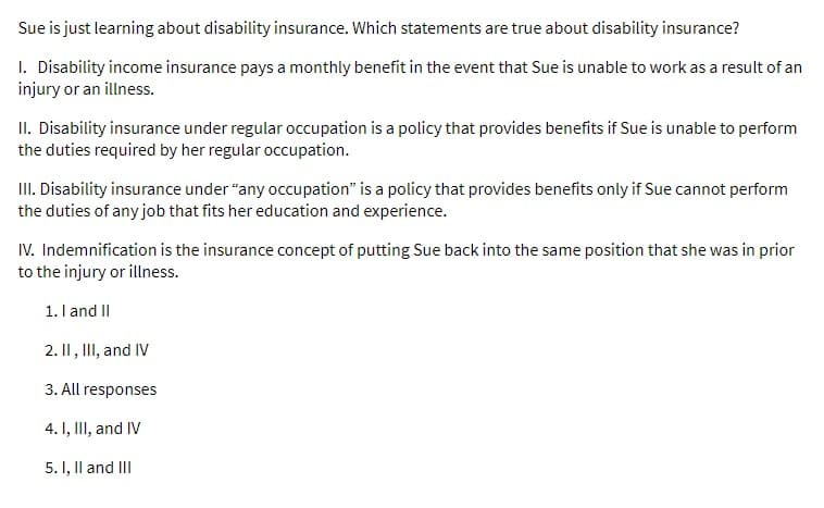 Sue is just learning about disability insurance. Which statements are true about disability insurance?
1. Disability income insurance pays a monthly benefit in the event that Sue is unable to work as a result of an
injury or an illness.
II. Disability insurance under regular occupation is a policy that provides benefits if Sue is unable to perform
the duties required by her regular occupation.
III. Disability insurance under "any occupation" is a policy that provides benefits only if Sue cannot perform
the duties of any job that fits her education and experience.
IV. Indemnification is the insurance concept of putting Sue back into the same position that she was in prior
to the injury or illness.
1. I and II
2. II, III, and IV
3. All responses
4. I, III, and IV
5. I, II and III