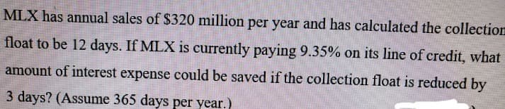 MLX has annual sales of $320 million per year and has calculated the collection
float to be 12 days. If MLX is currently paying 9.35% on its line of credit, what
amount of interest expense could be saved if the collection float is reduced by
3 days? (Assume 365 days per year.)