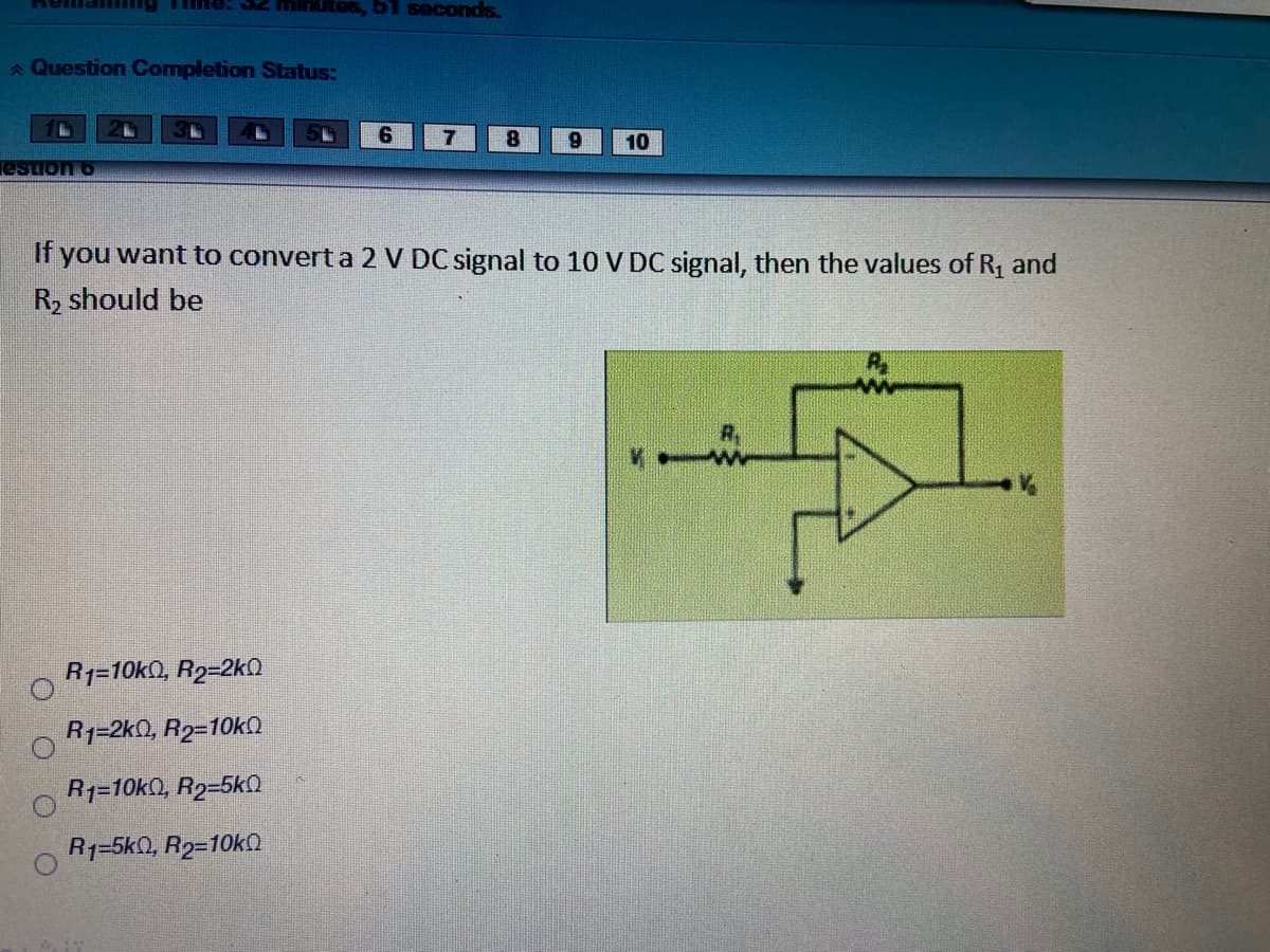 me: S2 hmites, 5 seconds.
A Question Completion Status:
6.
8
10
estion 6
If you want to convert a 2 V DC signal to 10 V DC signal, then the values of R1 and
R2 should be
R1=10k0, R2=2kN
R1=2k0, R2=10k
R1=10kQ, R2=5k
R1=5k0, R2=10k
