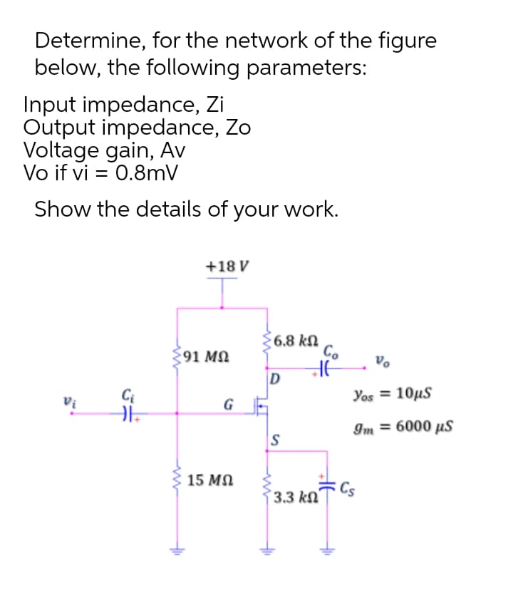 Determine, for the network of the figure
below, the following parameters:
Input impedance, Zi
Output impedance, Zo
Voltage gain, Av
Vo if vi = 0.8mV
Show the details of your work.
+18 V
6.8 kN
Co
91 MN
D
Yos = 10µS
Vi
G
Im = 6000 µs
IS
15 MN
3.3 kN´
Cs
