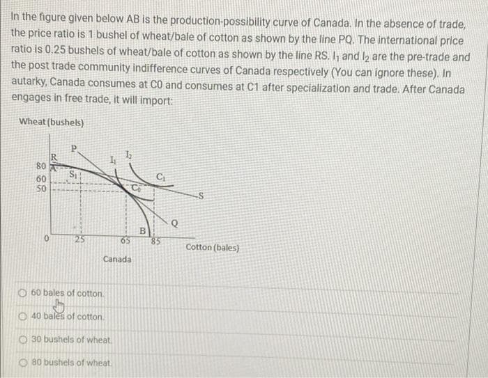 In the figure given below AB is the production-possibility curve of Canada. In the absence of trade,
the price ratio is 1 bushel of wheat/bale of cotton as shown by the line PQ. The international price
ratio is 0.25 bushels of wheat/bale of cotton as shown by the line RS. I and l2 are the pre-trade and
the post trade community indifference curves of Canada respectively (You can ignore these). In
autarky, Canada consumes at C0 and consumes at C1 after specialization and trade. After Canada
engages in free trade, it will import:
Wheat (bushels)
P.
80
S
60
50
Q
B.
85
25
Cotton (bales)
Canada
O 60 bales of cotton.
O 40 bales of cotton.
O 30 bushels of wheat
80 bushels of wheat.
