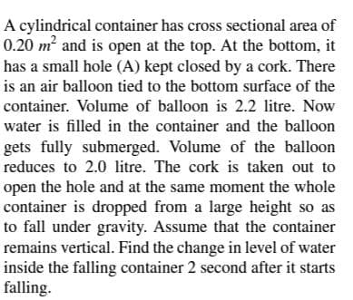 A cylindrical container has cross sectional area of
0.20 m² and is open at the top. At the bottom, it
has a small hole (A) kept closed by a cork. There
is an air balloon tied to the bottom surface of the
container. Volume of balloon is 2.2 litre. Now
water is filled in the container and the balloon
gets fully submerged. Volume of the balloon
reduces to 2.0 litre. The cork is taken out to
open the hole and at the same moment the whole
container is dropped from a large height so as
to fall under gravity. Assume that the container
remains vertical. Find the change in level of water
inside the falling container 2 second after it starts
falling.
