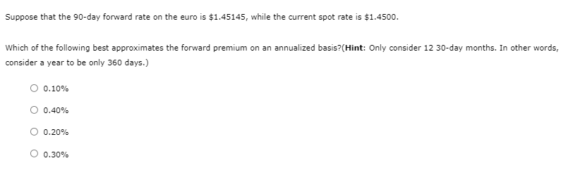 Suppose that the 90-day forward rate on the euro is $1.45145, while the current spot rate is $1.4500.
Which of the following best approximates the forward premium on an annualized basis? (Hint: Only consider 12 30-day months. In other words,
consider a year to be only 360 days.)
0.10%
0.40%
0.20%
0.30%
