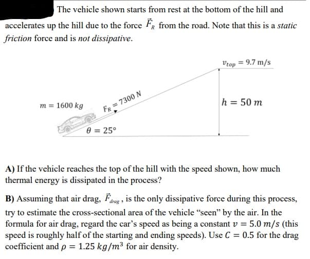 The vehicle shown starts from rest at the bottom of the hill and
accelerates up the hill due to the force FR from the road. Note that this is a static
friction force and is not dissipative.
Vrop = 9.7 m/s
m = 1600 kg
h = 50 m
FR = 7300 N
0 = 25°
A) If the vehicle reaches the top of the hill with the speed shown, how much
thermal energy is dissipated in the process?
B) Assuming that air drag, Fang , is the only dissipative force during this process,
try to estimate the cross-sectional area of the vehicle "seen" by the air. In the
formula for air drag, regard the car's speed as being a constant v = 5.0 m/s (this
speed is roughly half of the starting and ending speeds). Use C = 0.5 for the drag
coefficient and p = 1.25 kg/m³ for air density.
