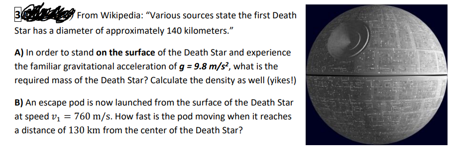 ### Gravitational Physics on the Death Star

#### Problem 3: Gravitational Calculations on the Death Star

**From Wikipedia:** “Various sources state the first Death Star has a diameter of approximately 140 kilometers.”

_A)_ In order to stand on the surface of the Death Star and experience the familiar gravitational acceleration of \( g = 9.8 \, \text{m/s}^2 \), what is the required mass of the Death Star? Calculate the density as well (yikes!).

---
_B)_ An escape pod is now launched from the surface of the Death Star at speed \( v_1 = 760 \, \text{m/s} \). How fast is the pod moving when it reaches a distance of 130 km from the center of the Death Star?

---

**Figure Explanation:**
The image includes a detailed illustration of the Death Star, a spherical space station from the Star Wars universe. The image is to the right of the text.