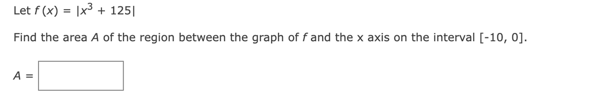 Let f (x) = |x³ + 125||
Find the area A of the region between the graph of f and the x axis on the interval [-10, 0].
A =
