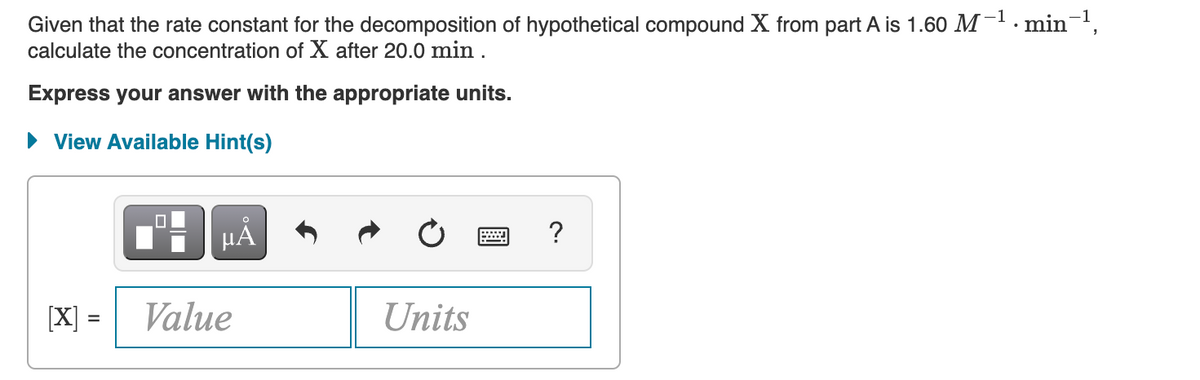 Given that the rate constant for the decomposition of hypothetical compound X from part A is 1.60 M -1. min-,
calculate the concentration of X after 20.0 min .
Express your answer with the appropriate units.
• View Available Hint(s)
HẢ
?
[X] =
Value
Units
%3D
