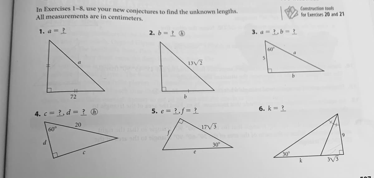 In Exercises 1-8, use your new conjectures to find the unknown lengths.
All measurements are in centimeters.
Construction tools
for Exercises 20 and 21
1. a = ?
2. b= ? ®
3. a = 3, b = ?
60°
a.
13/7
b.
72
4. c = 3, d = ? ®
5. e = ?,f= ?
6. k = ?
20
60°
17/3
30°
e
30°
k
3/3
