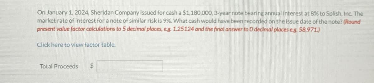 On January 1, 2024, Sheridan Company issued for cash a $1,180,000, 3-year note bearing annual interest at 8% to Splish, Inc. The
market rate of interest for a note of similar risk is 9%. What cash would have been recorded on the issue date of the note? (Round
present value factor calculations to 5 decimal places, e.g. 1.25124 and the final answer to O decimal places e.g. 58,971.)
Click here to view factor table.
Total Proceeds
$