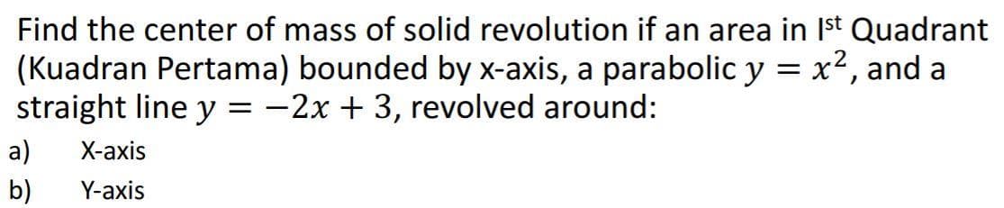 Find the center of mass of solid revolution if an area in Ist Quadrant
(Kuadran Pertama) bounded by x-axis, a parabolic y = x2, and a
straight line y = -2x + 3, revolved around:
a)
X-аxis
b)
Y-axis
