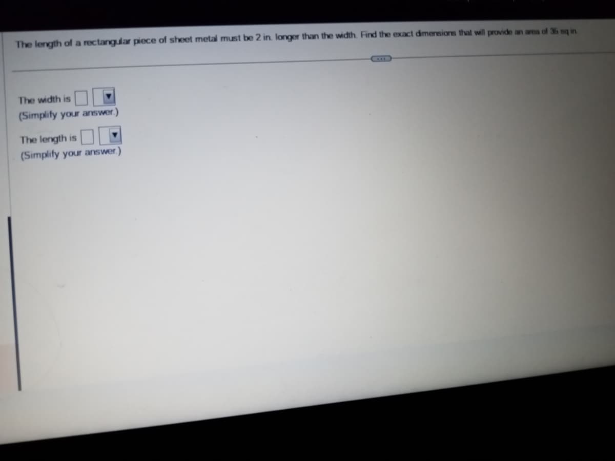 The length of a rectangular piece of sheet metal must be 2 in. longer than the width. Find the exact dimensions that will provide an area of 36 sq in
The width is
(Simplify your answer.)
The length is
(Simplify your answer.)