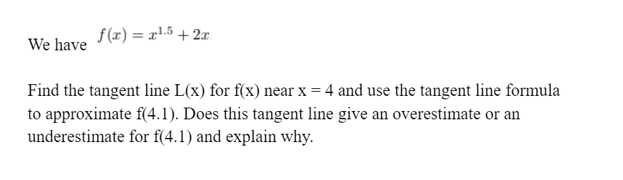 f (x) = x1.5 + 2x.
%3D
We have
Find the tangent line L(x) for f(x) near x = 4 and use the tangent line formula
to approximate f(4.1). Does this tangent line give an overestimate or an
underestimate for f(4.1) and explain why.
